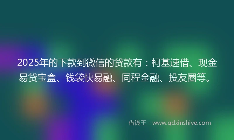 2025年的下款到微信的贷款有：柯基速借、现金易贷宝盒、钱袋快易融、同程金融、投友圈等。