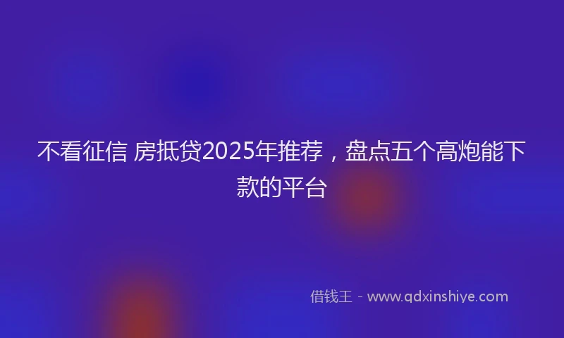 不看征信 房抵贷2025年推荐，盘点五个高炮能下款的平台