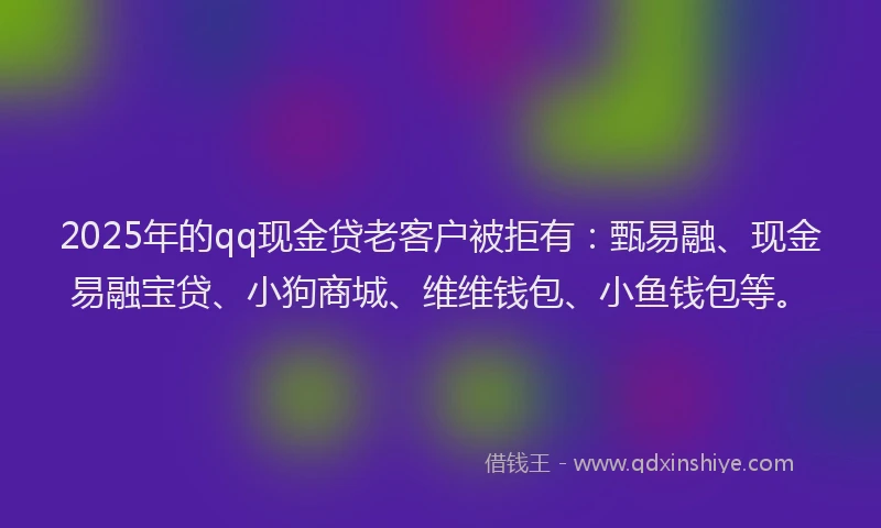 2025年的qq现金贷老客户被拒有：甄易融、现金易融宝贷、小狗商城、维维钱包、小鱼钱包等。