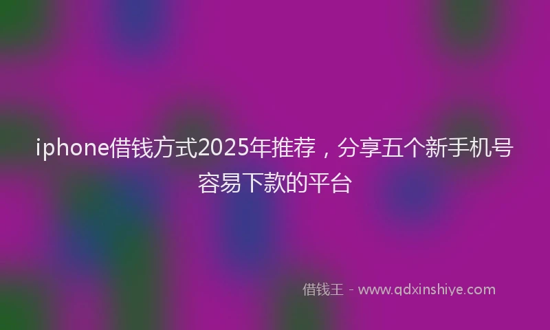 iphone借钱方式2025年推荐，分享五个新手机号容易下款的平台