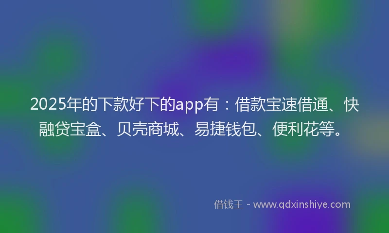 2025年的下款好下的app有：借款宝速借通、快融贷宝盒、贝壳商城、易捷钱包、便利花等。