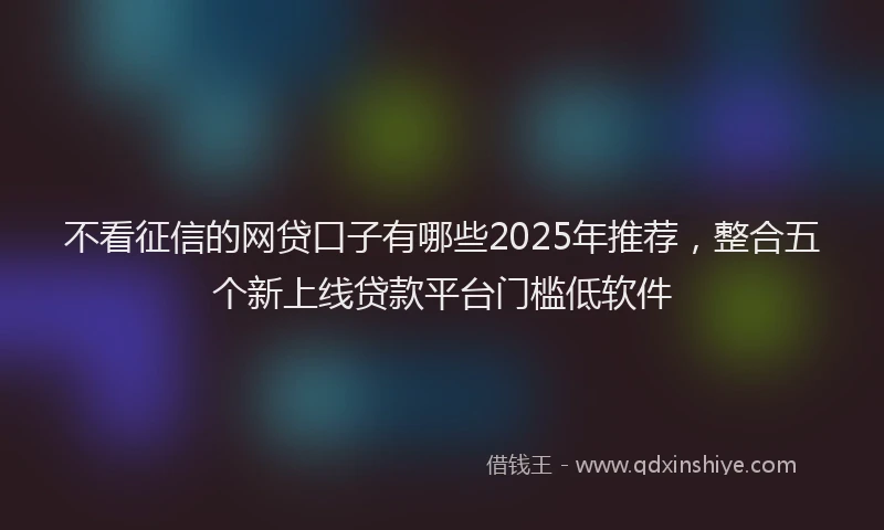 不看征信的网贷口子有哪些2025年推荐，整合五个新上线贷款平台门槛低软件