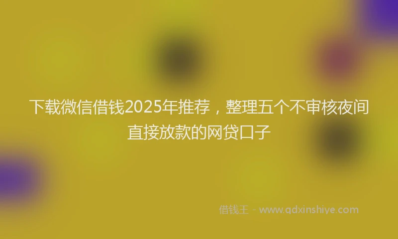 下载微信借钱2025年推荐，整理五个不审核夜间直接放款的网贷口子