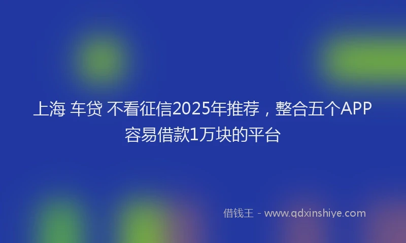 上海 车贷 不看征信2025年推荐，整合五个APP容易借款1万块的平台