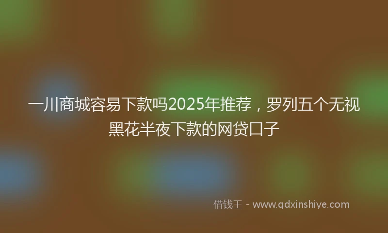 一川商城容易下款吗2025年推荐，罗列五个无视黑花半夜下款的网贷口子