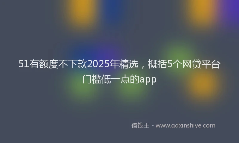 51有额度不下款2025年精选，概括5个网贷平台门槛低一点的app