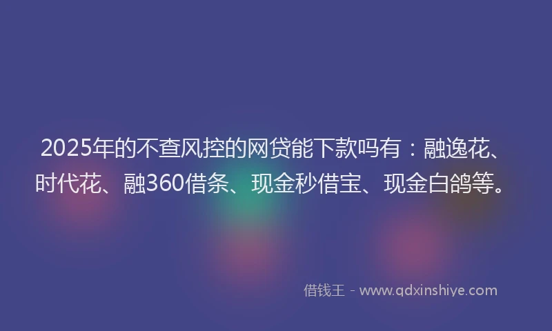 2025年的不查风控的网贷能下款吗有：融逸花、时代花、融360借条、现金秒借宝、现金白鸽等。
