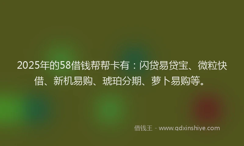 2025年的58借钱帮帮卡有：闪贷易贷宝、微粒快借、新机易购、琥珀分期、萝卜易购等。