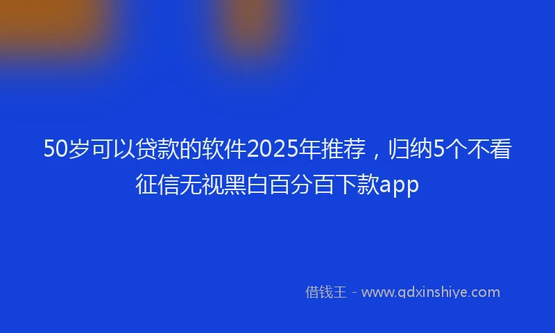 50岁可以贷款的软件2025年推荐，归纳5个不看征信无视黑白百分百下款app