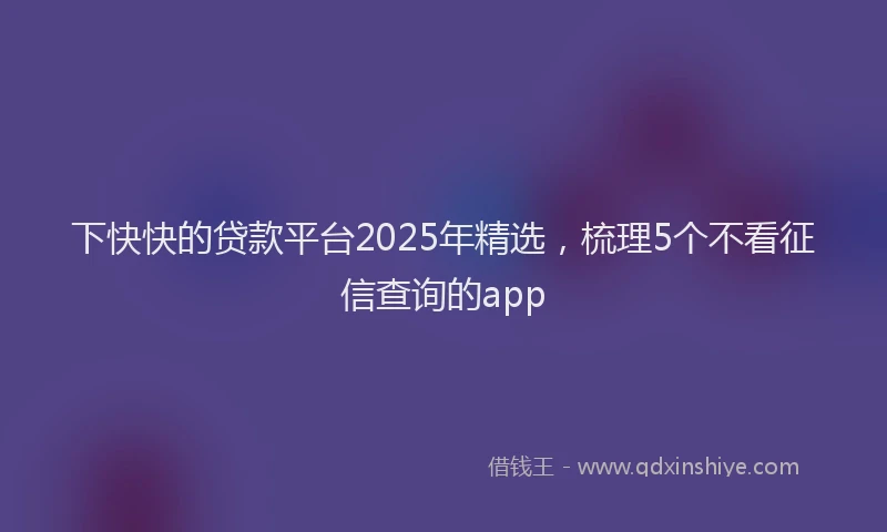 下快快的贷款平台2025年精选，梳理5个不看征信查询的app