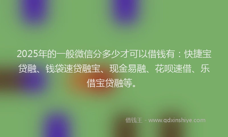 2025年的一般微信分多少才可以借钱有：快捷宝贷融、钱袋速贷融宝、现金易融、花呗速借、乐借宝贷融等。