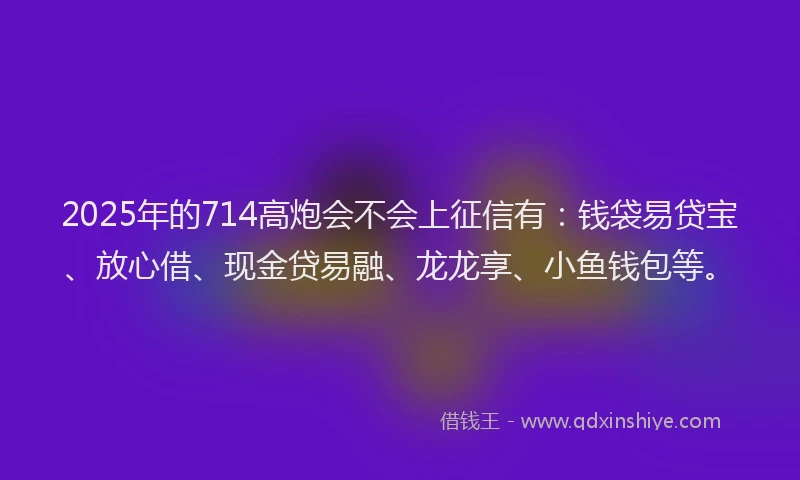 2025年的714高炮会不会上征信有：钱袋易贷宝、放心借、现金贷易融、龙龙享、小鱼钱包等。