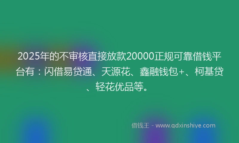 2025年的不审核直接放款20000正规可靠借钱平台有：闪借易贷通、天源花、鑫融钱包+、柯基贷、轻花优品等。