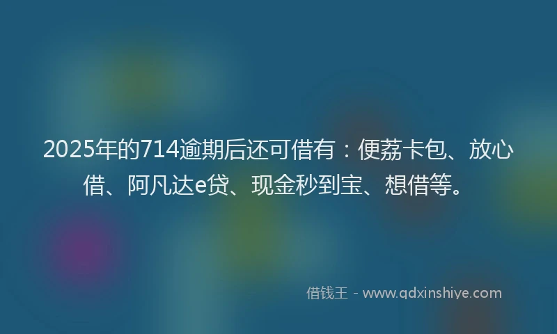 2025年的714逾期后还可借有：便荔卡包、放心借、阿凡达e贷、现金秒到宝、想借等。