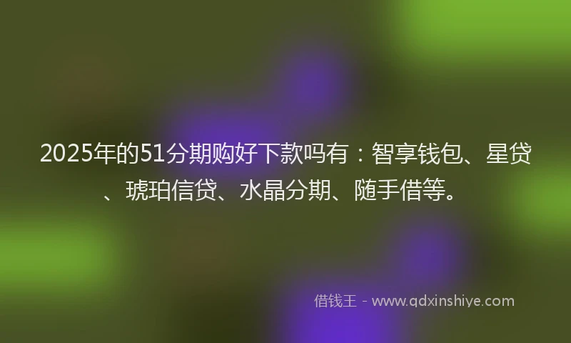 2025年的51分期购好下款吗有：智享钱包、星贷、琥珀信贷、水晶分期、随手借等。