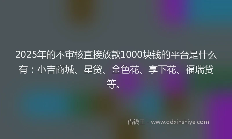 2025年的不审核直接放款1000块钱的平台是什么有：小吉商城、星贷、金色花、享下花、福瑞贷等。