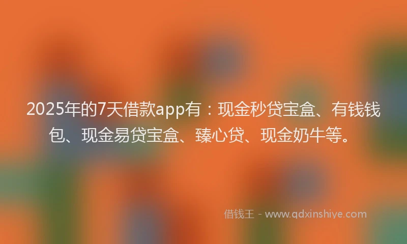 2025年的7天借款app有：现金秒贷宝盒、有钱钱包、现金易贷宝盒、臻心贷、现金奶牛等。