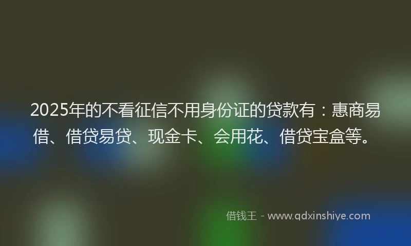 2025年的不看征信不用身份证的贷款有：惠商易借、借贷易贷、现金卡、会用花、借贷宝盒等。
