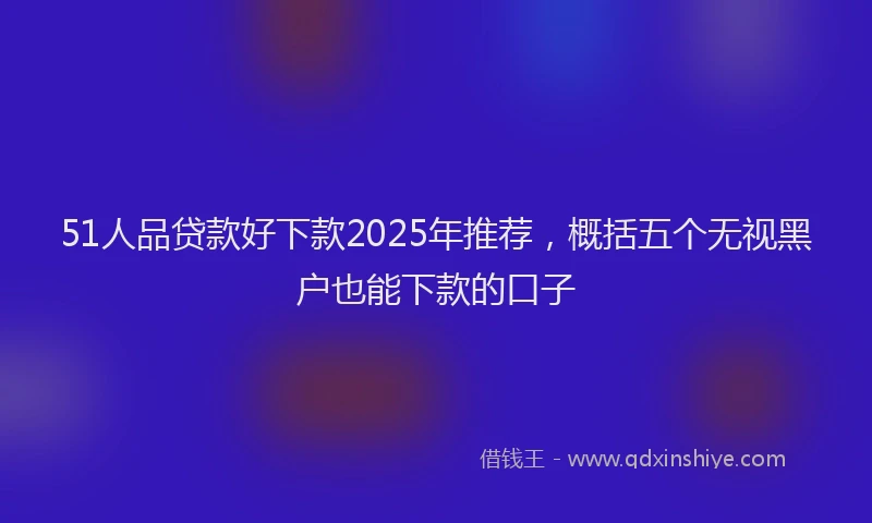 51人品贷款好下款2025年推荐，概括五个无视黑户也能下款的口子