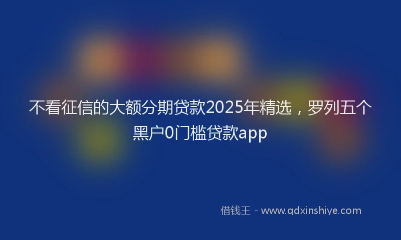 不看征信的大额分期贷款2025年精选，罗列五个黑户0门槛贷款app