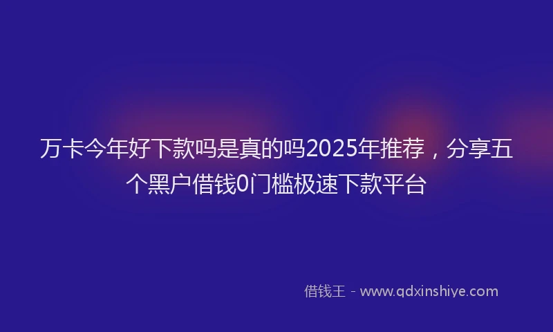 万卡今年好下款吗是真的吗2025年推荐，分享五个黑户借钱0门槛极速下款平台