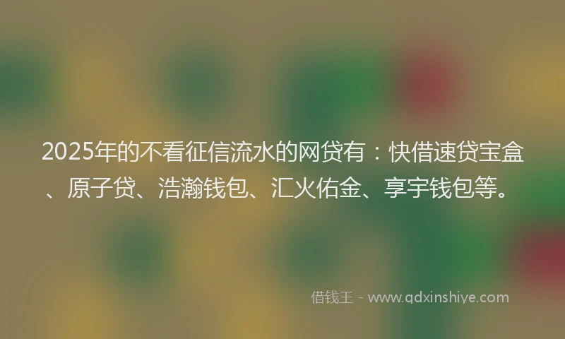 2025年的不看征信流水的网贷有：快借速贷宝盒、原子贷、浩瀚钱包、汇火佑金、享宇钱包等。