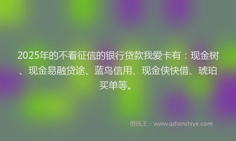 2025年的不看征信的银行贷款我爱卡有：现金树、现金易融贷途、蓝鸟信用、现金侠快借、琥珀买单等。