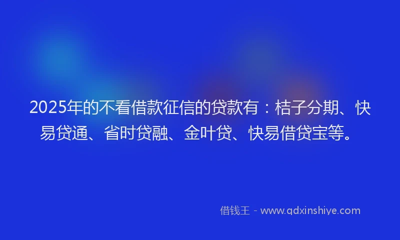 2025年的不看借款征信的贷款有：桔子分期、快易贷通、省时贷融、金叶贷、快易借贷宝等。