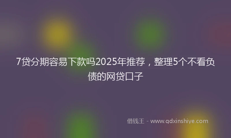 7贷分期容易下款吗2025年推荐，整理5个不看负债的网贷口子