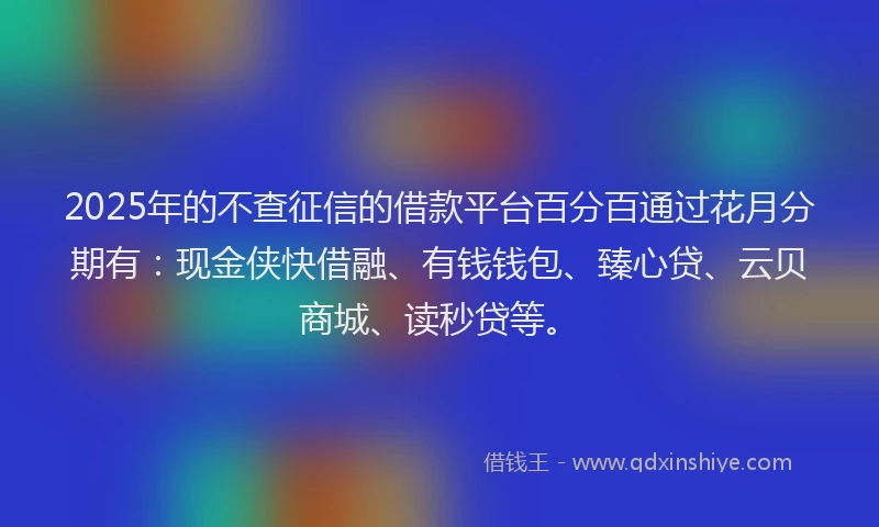 2025年的不查征信的借款平台百分百通过花月分期有：现金侠快借融、有钱钱包、臻心贷、云贝商城、读秒贷等。
