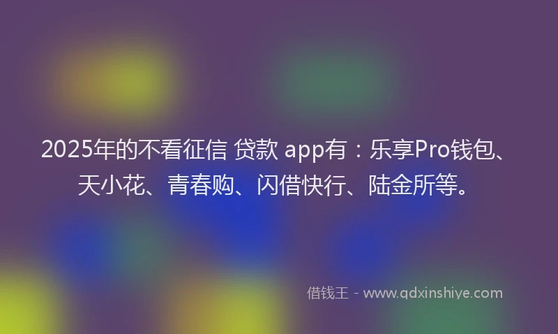 2025年的不看征信 贷款 app有：乐享Pro钱包、天小花、青春购、闪借快行、陆金所等。