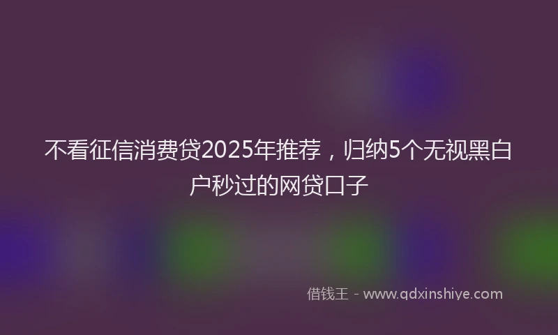 不看征信消费贷2025年推荐，归纳5个无视黑白户秒过的网贷口子
