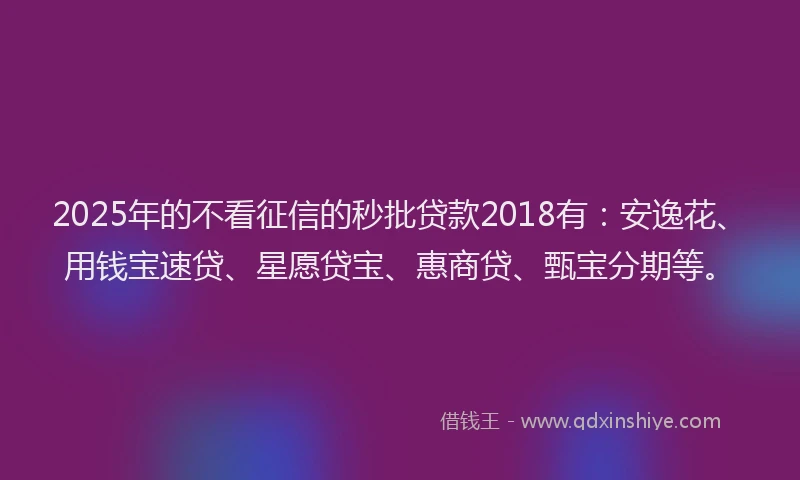 2025年的不看征信的秒批贷款2018有：安逸花、用钱宝速贷、星愿贷宝、惠商贷、甄宝分期等。