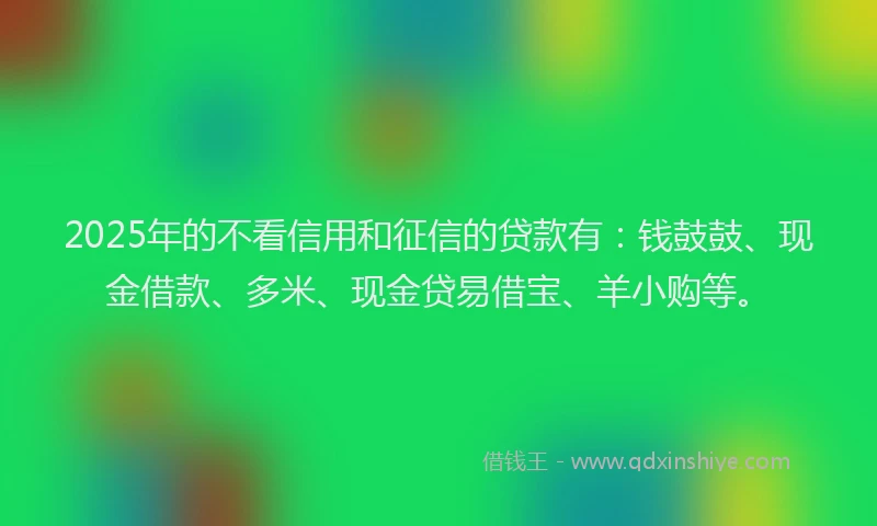 2025年的不看信用和征信的贷款有：钱鼓鼓、现金借款、多米、现金贷易借宝、羊小购等。
