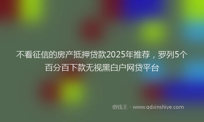 不看征信的房产抵押贷款2025年推荐，罗列5个百分百下款无视黑白户网贷平台