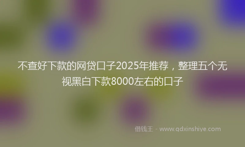 不查好下款的网贷口子2025年推荐，整理五个无视黑白下款8000左右的口子