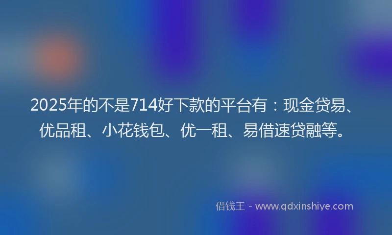 2025年的不是714好下款的平台有：现金贷易、优品租、小花钱包、优一租、易借速贷融等。