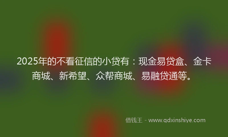 2025年的不看征信的小贷有：现金易贷盒、金卡商城、新希望、众帮商城、易融贷通等。