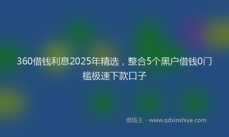 360借钱利息2025年精选，整合5个黑户借钱0门槛极速下款口子