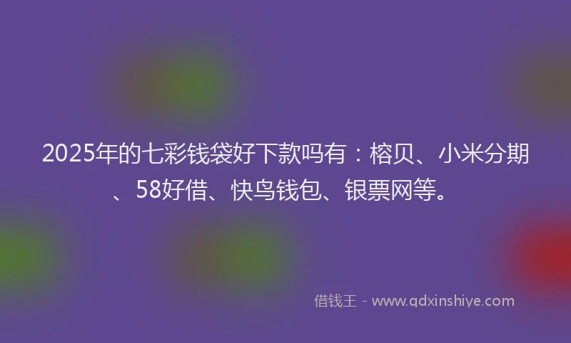 2025年的七彩钱袋好下款吗有：榕贝、小米分期、58好借、快鸟钱包、银票网等。
