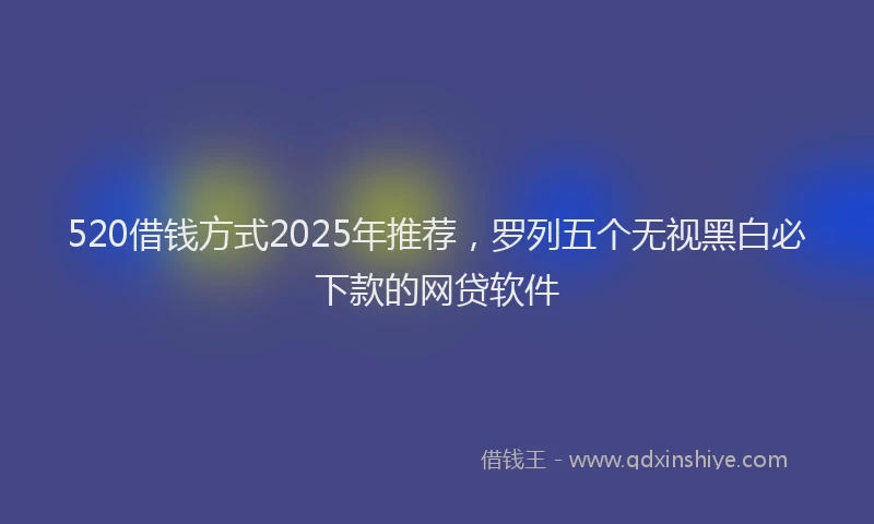 520借钱方式2025年推荐，罗列五个无视黑白必下款的网贷软件
