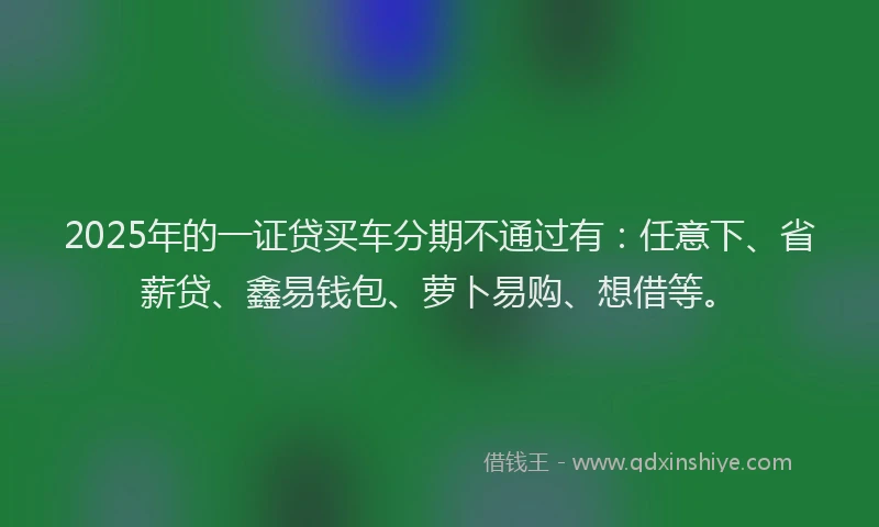 2025年的一证贷买车分期不通过有：任意下、省薪贷、鑫易钱包、萝卜易购、想借等。