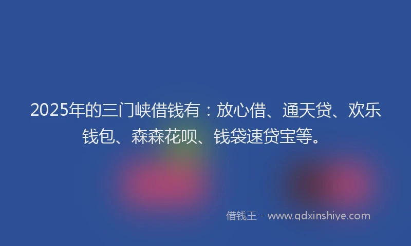 2025年的三门峡借钱有：放心借、通天贷、欢乐钱包、森森花呗、钱袋速贷宝等。
