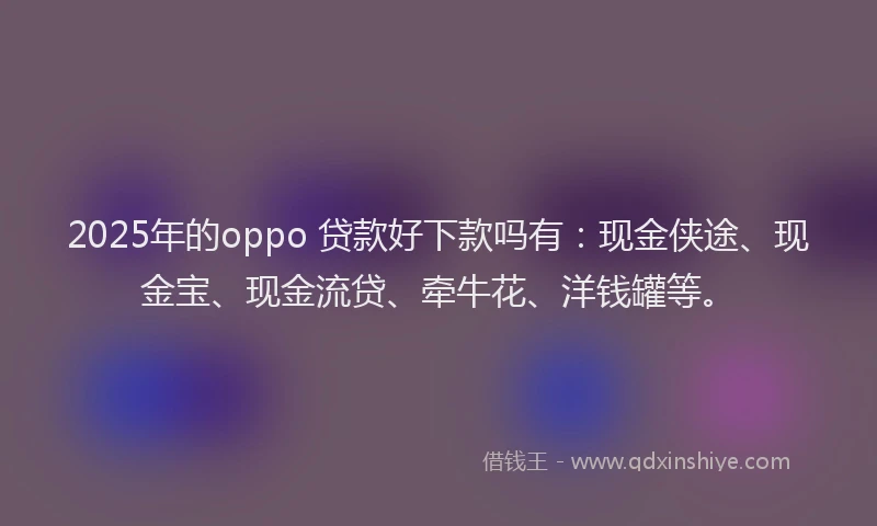 2025年的oppo 贷款好下款吗有：现金侠途、现金宝、现金流贷、牵牛花、洋钱罐等。