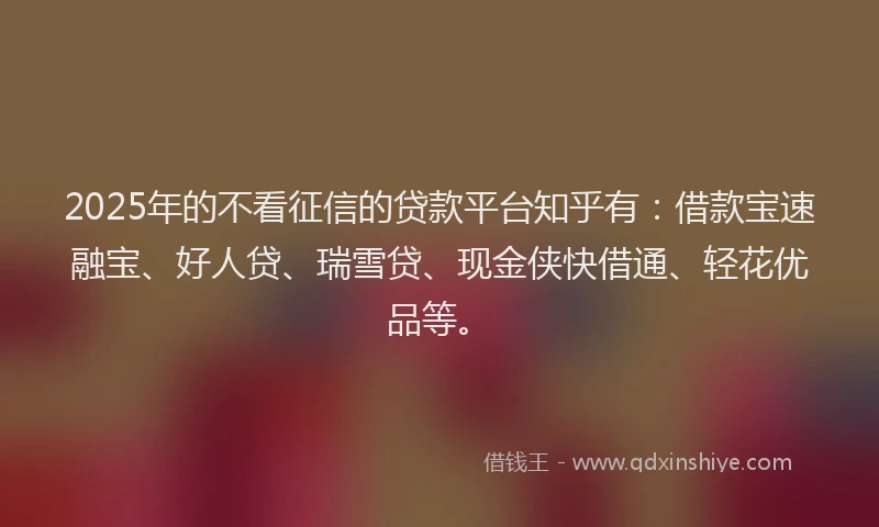 2025年的不看征信的贷款平台知乎有：借款宝速融宝、好人贷、瑞雪贷、现金侠快借通、轻花优品等。