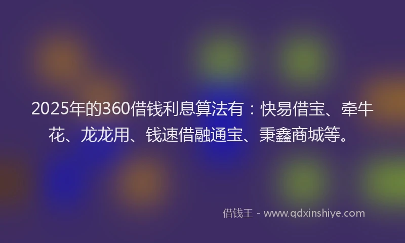 2025年的360借钱利息算法有：快易借宝、牵牛花、龙龙用、钱速借融通宝、秉鑫商城等。