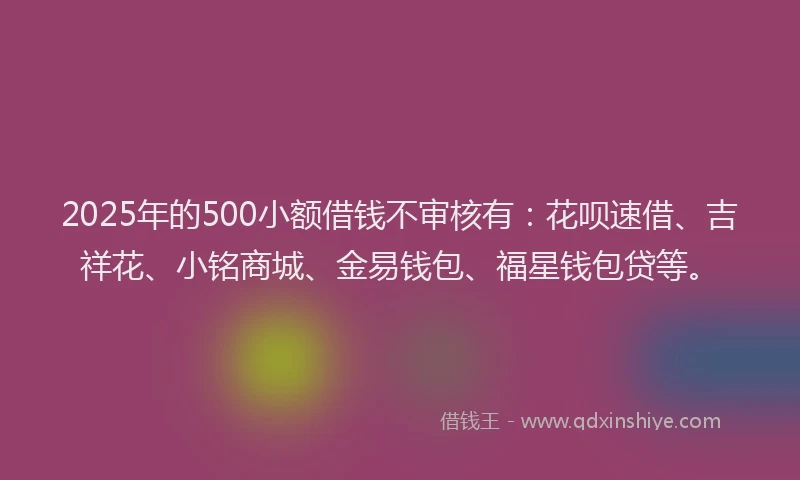 2025年的500小额借钱不审核有：花呗速借、吉祥花、小铭商城、金易钱包、福星钱包贷等。
