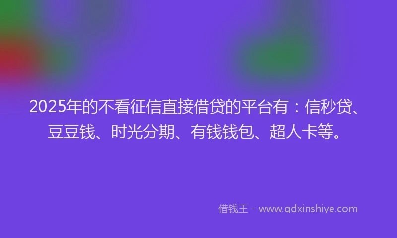 2025年的不看征信直接借贷的平台有：信秒贷、豆豆钱、时光分期、有钱钱包、超人卡等。