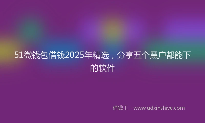 51微钱包借钱2025年精选，分享五个黑户都能下的软件