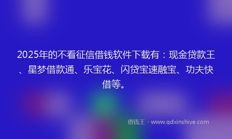 2025年的不看征信借钱软件下载有：现金贷款王、星梦借款通、乐宝花、闪贷宝速融宝、功夫快借等。